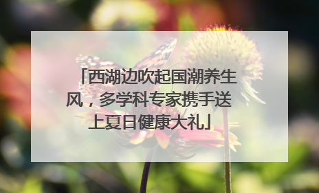 西湖边吹起国潮养生风，多学科专家携手送上夏日健康大礼