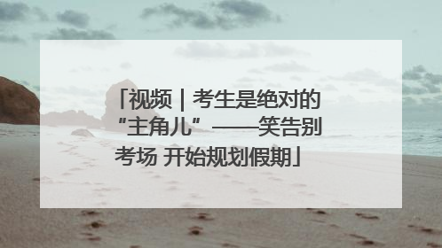 视频｜考生是绝对的“主角儿”——笑告别考场 开始规划假期