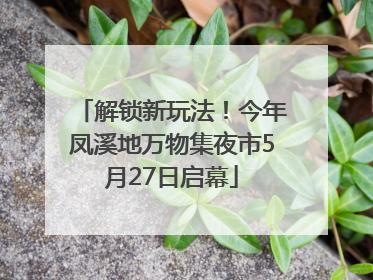 解锁新玩法！今年凤溪地万物集夜市5月27日启幕
