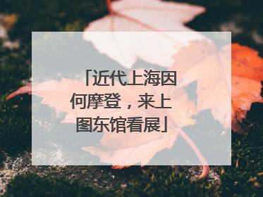 近代上海因何摩登，来上图东馆看展