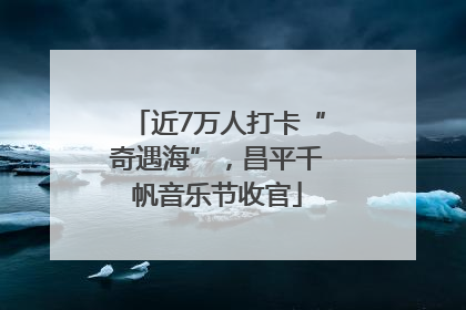 近7万人打卡“奇遇海”，昌平千帆音乐节收官
