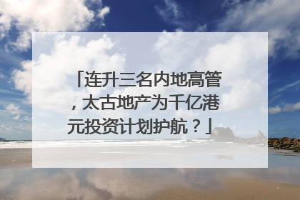 连升三名内地高管，太古地产为千亿港元投资计划护航？