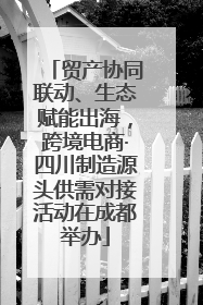 贸产协同联动、生态赋能出海，跨境电商·四川制造源头供需对接活动在成都举办