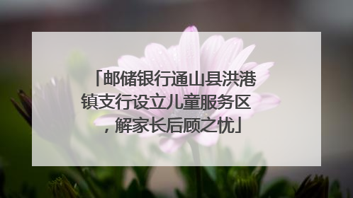 邮储银行通山县洪港镇支行设立儿童服务区，解家长后顾之忧
