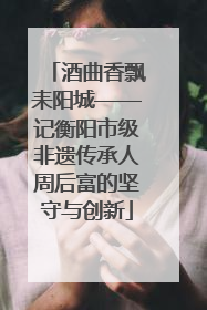 酒曲香飘耒阳城——记衡阳市级非遗传承人周后富的坚守与创新