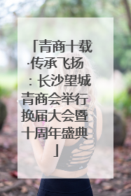 青商十载·传承飞扬：长沙望城青商会举行换届大会暨十周年盛典