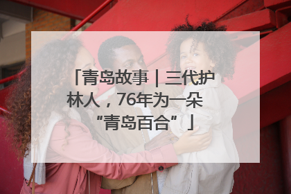 青岛故事｜三代护林人，76年为一朵“青岛百合”