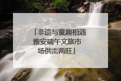 非遗与童趣相遇 雅安端午文旅市场供需两旺