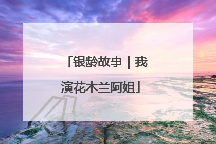 银龄故事｜我演花木兰阿姐