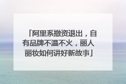 阿里系撤资退出，自有品牌不温不火，丽人丽妆如何讲好新故事