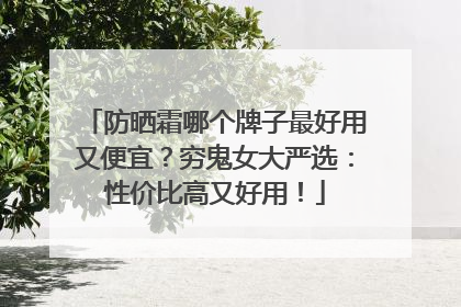 防晒霜哪个牌子最好用又便宜？穷鬼女大严选：性价比高又好用！