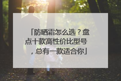 防晒霜怎么选？盘点十款高性价比型号，总有一款适合你