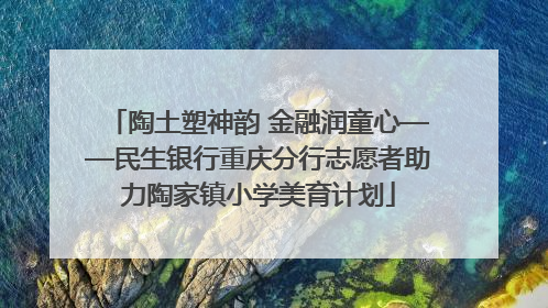 陶土塑神韵 金融润童心——民生银行重庆分行志愿者助力陶家镇小学美育计划