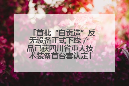 首批“自贡造”反无设备正式下线 产品已获四川省重大技术装备首台套认定
