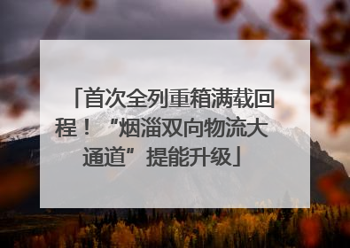 首次全列重箱满载回程！“烟淄双向物流大通道”提能升级
