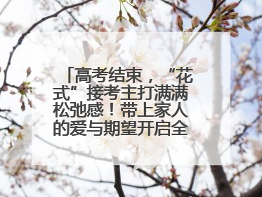 高考结束，“花式”接考主打满满松弛感！带上家人的爱与期望开启全新旅程