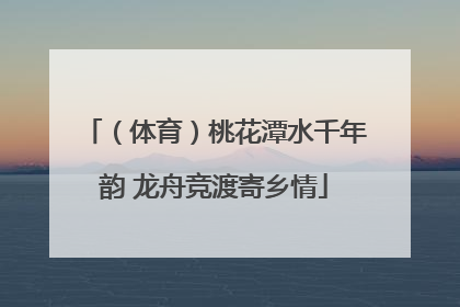 （体育）桃花潭水千年韵 龙舟竞渡寄乡情
