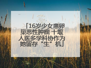 16岁少女患卵巢恶性肿瘤 十堰人医多学科协作为她留存“生”机
