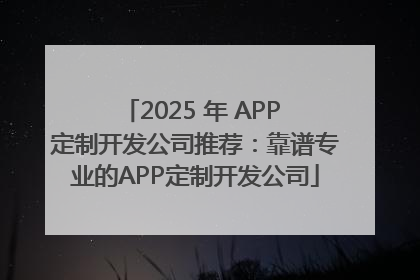 2025 年 APP 定制开发公司推荐：靠谱专业的APP定制开发公司