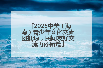 2025中美（海南）青少年文化交流团抵琼，民间友好交流再添新篇