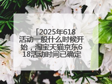 2025年618活动一般什么时候开始，淘宝天猫京东618活动时间已确定：618活动从5月13日开始到6月20日结束