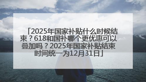 2025年国家补贴什么时候结束？618和国补哪个更优惠可以叠加吗？2025年国家补贴结束时间统一为12月31日