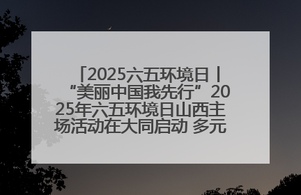 2025六五环境日丨“美丽中国我先行”2025年六五环境日山西主场活动在大同启动 多元形式绘就生态画卷