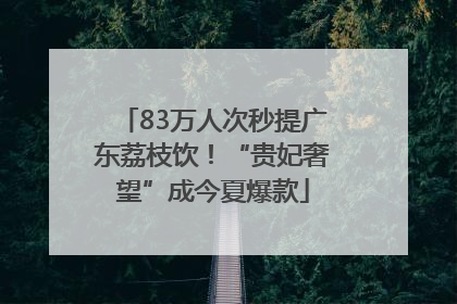 83万人次秒提广东荔枝饮！“贵妃奢望”成今夏爆款