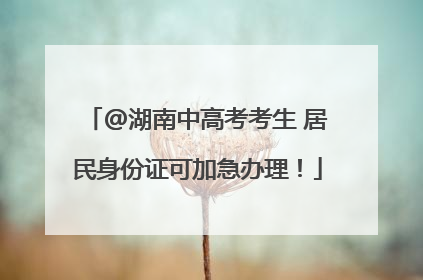 @湖南中高考考生 居民身份证可加急办理！
