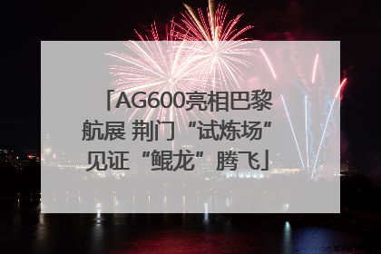 AG600亮相巴黎航展 荆门“试炼场”见证“鲲龙”腾飞