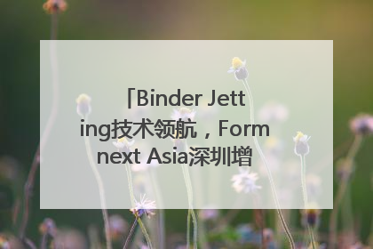 Binder Jetting技术领航，Formnext Asia深圳增材展解锁产业新动能